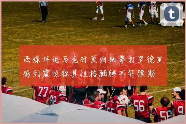 西媒评论马竞对莫利纳拳打罗德里感到震惊称其性格腼腆不符预期
